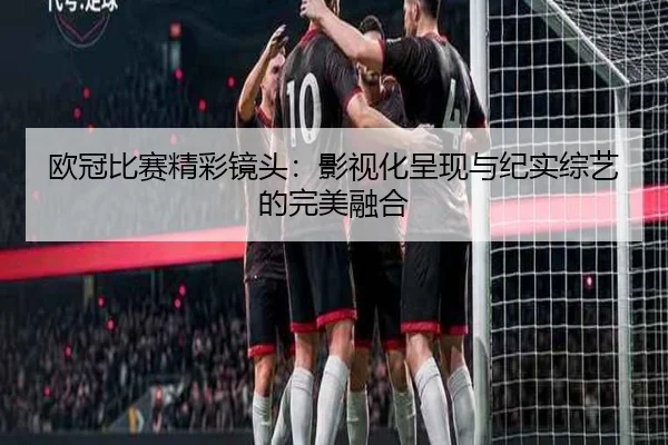 欧冠比赛精彩镜头：影视化呈现与纪实综艺的完美融合