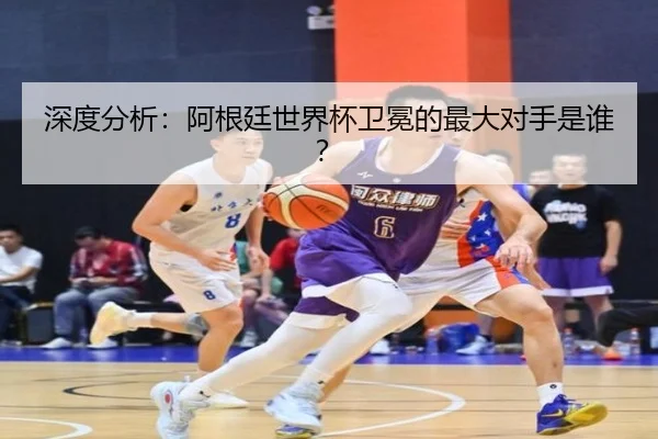 深度分析：阿根廷世界杯卫冕的最大对手是谁？