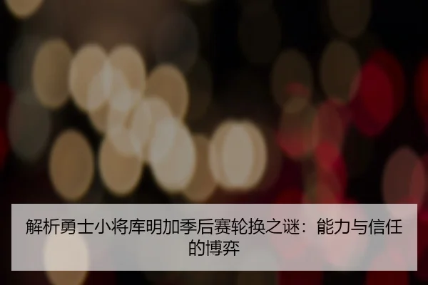 解析勇士小将库明加季后赛轮换之谜：能力与信任的博弈